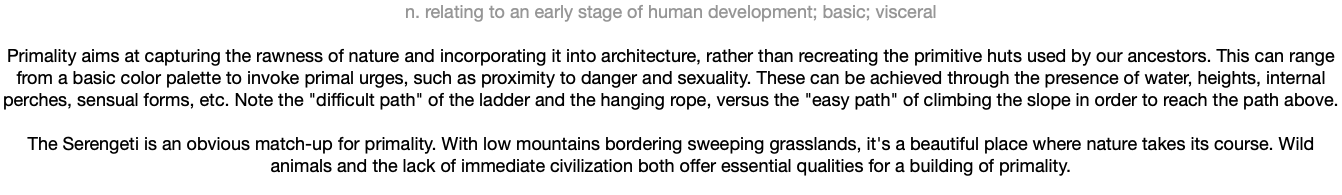 n. relating to an early stage of human development; basic; visceral Primality aims at capturing the rawness of nature and incorporating it into architecture, rather than recreating the primitive huts used by our ancestors. This can range from a basic color palette to invoke primal urges, such as proximity to danger and sexuality. These can be achieved through the presence of water, heights, internal perches, sensual forms, etc. Note the "difficult path" of the ladder and the hanging rope, versus the "easy path" of climbing the slope in order to reach the path above. The Serengeti is an obvious match-up for primality. With low mountains bordering sweeping grasslands, it's a beautiful place where nature takes its course. Wild animals and the lack of immediate civilization both offer essential qualities for a building of primality.