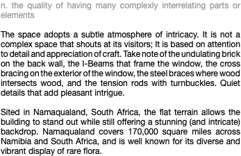 n. the quality of having many complexly interrelating parts or elements The space adopts a subtle atmosphere of intricacy. It is not a complex space that shouts at its visitors; It is based on attention to detail and appreciation of craft. Take note of the undulating brick on the back wall, the I-Beams that frame the window, the cross bracing on the exterior of the window, the steel braces where wood intersects wood, and the tension rods with turnbuckles. Quiet details that add pleasant intrigue. Sited in Namaqualand, South Africa, the flat terrain allows the building to stand out while still offering a stunning (and intricate) backdrop. Namaqualand covers 170,000 square miles across Namibia and South Africa, and is well known for its diverse and vibrant display of rare flora.