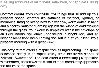 n. having attributes of restfulness, relaxation, or happiness; snug; cozy Comfort comes from countless little things that all add up to a pleasant space, whether it's softness of material, lighting, or memories. Imagine sitting next to a window, warm coffee in hand and a nearby radiator guarding against the wisps of cold trickling through the glass. Your world is simplified within the envelope of an Eero Aarnio ball chair upholstered in bright red, and an incandescent floor lamp lighting the soft rug at your feet. It's a pleasant morning with a great view. This cozy retreat offers a respite from its frigid setting. The space is nestled neatly in an Alpine valley amid the frozen slopes of Zermatt, Switzerland. The cold offers a necessary juxtaposition with comfort, and allows the visitor to more completely appreciate the nature of the space.