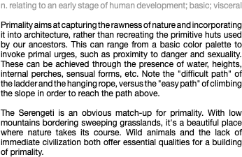 n. relating to an early stage of human development; basic; visceral Primality aims at capturing the rawness of nature and incorporating it into architecture, rather than recreating the primitive huts used by our ancestors. This can range from a basic color palette to invoke primal urges, such as proximity to danger and sexuality. These can be achieved through the presence of water, heights, internal perches, sensual forms, etc. Note the "difficult path" of the ladder and the hanging rope, versus the "easy path" of climbing the slope in order to reach the path above. The Serengeti is an obvious match-up for primality. With low mountains bordering sweeping grasslands, it's a beautiful place where nature takes its course. Wild animals and the lack of immediate civilization both offer essential qualities for a building of primality.